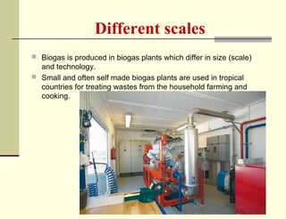 Different scales
 Biogas is produced in biogas plants which differ in size (scale)

and technology.
 Small and often self made biogas plants are used in tropical
countries for treating wastes from the household farming and
cooking.

 