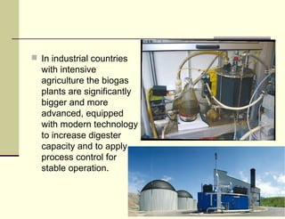  In industrial countries

with intensive
agriculture the biogas
plants are significantly
bigger and more
advanced, equipped
with modern technology
to increase digester
capacity and to apply
process control for
stable operation.

 