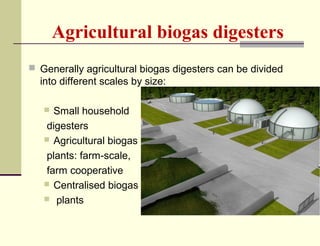 Agricultural biogas digesters
 Generally agricultural biogas digesters can be divided

into different scales by size:
Small household
digesters
 Agricultural biogas
plants: farm-scale,
farm cooperative
 Centralised biogas
 plants


 