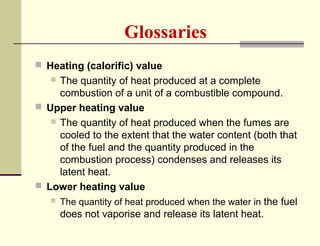 Glossaries
 Heating (calorific) value

The quantity of heat produced at a complete
combustion of a unit of a combustible compound.
 Upper heating value
 The quantity of heat produced when the fumes are
cooled to the extent that the water content (both that
of the fuel and the quantity produced in the
combustion process) condenses and releases its
latent heat.
 Lower heating value
 The quantity of heat produced when the water in the fuel
does not vaporise and release its latent heat.


 