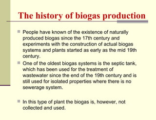 The history of biogas production
 People have known of the existence of naturally

produced biogas since the 17th century and
experiments with the construction of actual biogas
systems and plants started as early as the mid 19th
century.
 One of the oldest biogas systems is the septic tank,
which has been used for the treatment of
wastewater since the end of the 19th century and is
still used for isolated properties where there is no
sewerage system.
 In this type of plant the biogas is, however, not

collected and used.

 