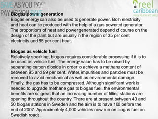 Biogas power generation
Biogas energy can also be used to generate power. Both electricity and heat can be produced
with the help of a gas powered generator. The proportions of heat and power generated depend
of course on the design of the plant but are usually in the region of 35 per cent electricity and 65
per cent heat.
Biogas as vehicle fuel
Relatively speaking, biogas requires considerable processing if it is to be used as vehicle fuel.
The energy value has to be raised by separating carbon dioxide in order to achieve a methane
content of between 95 and 99 per cent. Water, impurities and particles must be removed to
avoid mechanical as well as environmental damage. Finally, the gas has to be compressed.
Although significant work is needed to upgrade methane gas to biogas fuel, the environmental
benefits are so great that an increasing number of filling stations are opening throughout the
country. There are at present between 40 and 50 biogas stations in Sweden and the aim is to
have 100 before the end of 2007. Approximately 4,000 vehicles now run on biogas fuel on
Swedish roads.
 