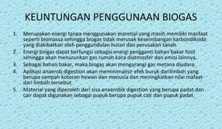 KEUNTUNGAN PENGGUNAAN BIOGAS
1. Merupakan energi tanpa menggunakan maretial yang masih memiliki manfaat
seperti biomassa sehingga biogas tidak merusak keseimbangan karbondiksida
yang diakibatkan oleh penggundulan hutan dan perusakan tanah.
2. Energi biogas dapat berfungsi sebagai energi pengganti bahan bakar fosil
sehingga akan menurunkan gas rumah kaca diatmosfer dan emisi lainnya.
3. Sebagai bahan bakar, maka biogas akan mengurangi gas metana diudara.
4. Aplikasi anaerob digestion akan meminimalisir efek buruk darilimbah yang
berupa sampah kotoran hewan dan manusia dan meningkatkan nilai mafaat
dari limbah tersebut.
5. Material yang diperoleh dari sisa anaerobik digestion yang berupa padat dan
cair dapat digunakan sebagai pupuk berupa pupuk cair dan pupuk padat.
 