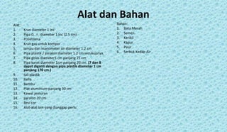 Alat dan Bahan
Alat :
1. Kran diameter 1 Inc
2. Pipa G . I . diameter 1 Inc (2.5 cm)
3. Polietilena
4. Kran gas untuk kompor
5. lampu dan manometer air diameter 1.2 cm
6. Pipa plastik / paralon diameter 1.2 cm secukupnya.
7. Pipa gelas diameter1 cm panjang 75 cm
8. Pipa karet diameter 1cm panjang 20 cm. (7 dan 8
dapat diganti dengan pipa plastik diameter 1 cm
panjang 170 cm.)
9. tali plastik
10. Rafia
11. Bambu
12. Plat aluminium panjang 30 cm
13. Kawat jemuran
14. paralon 20 cm
15. Besi cor
16. Alat-alat lain yang dianggap perlu.
Bahan:
1. Bata Merah
2. Semen
3. Kerikil
4. Kapur
5. Pasir
6. Serbuk Kedap Air
 