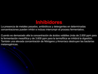 Inhibidores
La presencia de metales pesados, antibióticos y detergentes en determinadas
concentraciones pueden inhibir e incluso interrumpir el proceso fermentativo.
Cuando es demasiado alta la concentración de ácidos volátiles (más de 2.000 ppm para
la fermentación mesofílica y de 3.600 ppm para la termofílica se inhibirá la digestión.
También una elevada concentración de Nitrógeno y Amoníaco destruyen las bacterias
metanogénicas.
 