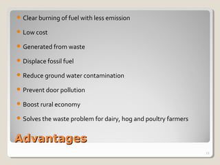 AdvantagesAdvantages
 Clear burning of fuel with less emission
 Low cost
 Generated from waste
 Displace fossil fuel
 Reduce ground water contamination
 Prevent door pollution
 Boost rural economy
 Solves the waste problem for dairy, hog and poultry farmers
11
 