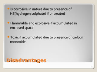 DisadvantagesDisadvantages
Is corrosive in nature due to presence of
HS(hydrogen sulphate) if untreated
Flammable and explosive if accumulated in
enclosed space
Toxic if accumulated due to presence of carbon
monoxide
12
 