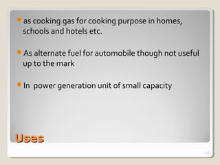 UsesUses
as cooking gas for cooking purpose in homes,
schools and hotels etc.
As alternate fuel for automobile though not useful
up to the mark
In power generation unit of small capacity
13
 