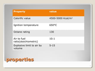 propertiesproperties
Property value
Calorific value 4500-5000 Kcal/m3
Ignition temperature 650°C
Octane rating 130
Air to fuel
ratio(stoichiometric)
10:1
Explosive limit to air by
volume
5-15
3
 