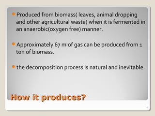 How it produces?How it produces?
Produced from biomass( leaves, animal dropping
and other agricultural waste) when it is fermented in
an anaerobic(oxygen free) manner.
Approximately 67 m3
of gas can be produced from 1
ton of biomass.
the decomposition process is natural and inevitable.
4
 
