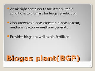 Biogas plant(BGP)Biogas plant(BGP)
An air tight container to facilitate suitable
conditions to biomass for biogas production.
Also known as biogas digester, biogas reactor,
methane reactor or methane generator.
Provides biogas as well as bio-fertilizer.
8
 