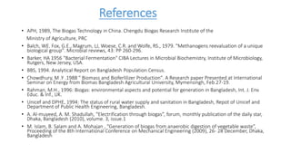 References
• APH, 1989, The Biogas Technology in China. Chengdu Biogas Research Institute of the
Ministry of Agriculture, PRC
• Balch, WE. Fox, G.E., Magrum, LJ, Woese, C.R. and Wolfe, RS., 1979. "Methanogens reevaluation of a unique
biological group". Microbial reviews, 43: PP 260-296.
• Barker, HA 1956 "Bacterial Fermentation" CIBA Lectures in Microbial Biochemistry, Institute of Microbiology,
Rutgers, New Jersey, USA.
• BBS, 1994. Analytical Report on Bangladesh Population Census.
• Chowdhury, M .Y .1988 " Biomass and Bioferlilizer Production". A Research paper Presented at International
Seminar on Energy from Biomas Bangladesh Agricultural University, Mymensingh, Feb.27-19.
• Rahman, M.H., 1996: Biogas: environmental aspects and potential for generation in Bangladesh, Int. J. Env.
Educ. & Inf., UK.
• Unicef and DPHE, 1994: The status of rural water supply and sanitation in Bangladesh, Repot of Unicef and
Department of Public Health Engineering, Bangladesh.
• A. Al-muyeed, A. M. Shadullah, “Electrification through biogas”, forum, monthly publication of the daily star,
Dhaka, Bangladesh (2010), volume. 3, issue.1
• M. Islam, B. Salam and A. Mohajan , “Generation of biogas from anaerobic digestion of vegetable waste”,
Proceeding of the 8th International Conference on Mechanical Engineering (2009), 26- 28 December, Dhaka,
Bangladesh
 