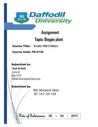 Assignment
Topic: Biogas plant
Course Title: Textile Mill Utilities
Course Code: TE-4110
Submitted to:
Araf Al Rafi
Lecturer
Dept. of TE
Daffodil International University
Submitted by:
Md. Monjurul Alam
ID: 141-23-134
Date of Submission: 05 – 04 - 2017
 