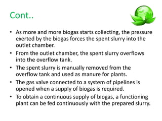 Cont..
• As more and more biogas starts collecting, the pressure
exerted by the biogas forces the spent slurry into the
outlet chamber.
• From the outlet chamber, the spent slurry overflows
into the overflow tank.
• The spent slurry is manually removed from the
overflow tank and used as manure for plants.
• The gas valve connected to a system of pipelines is
opened when a supply of biogas is required.
• To obtain a continuous supply of biogas, a functioning
plant can be fed continuously with the prepared slurry.
 