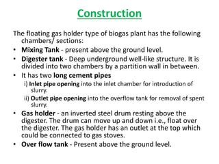 Construction
The floating gas holder type of biogas plant has the following
chambers/ sections:
• Mixing Tank - present above the ground level.
• Digester tank - Deep underground well-like structure. It is
divided into two chambers by a partition wall in between.
• It has two long cement pipes
i) Inlet pipe opening into the inlet chamber for introduction of
slurry.
ii) Outlet pipe opening into the overflow tank for removal of spent
slurry.
• Gas holder - an inverted steel drum resting above the
digester. The drum can move up and down i.e., float over
the digester. The gas holder has an outlet at the top which
could be connected to gas stoves.
• Over flow tank - Present above the ground level.
 