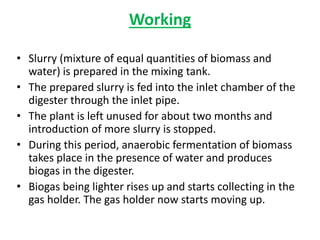 Working
• Slurry (mixture of equal quantities of biomass and
water) is prepared in the mixing tank.
• The prepared slurry is fed into the inlet chamber of the
digester through the inlet pipe.
• The plant is left unused for about two months and
introduction of more slurry is stopped.
• During this period, anaerobic fermentation of biomass
takes place in the presence of water and produces
biogas in the digester.
• Biogas being lighter rises up and starts collecting in the
gas holder. The gas holder now starts moving up.
 