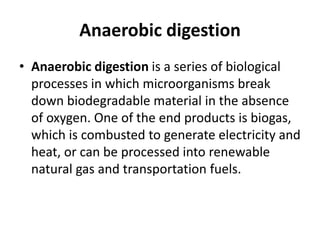 Anaerobic digestion
• Anaerobic digestion is a series of biological
processes in which microorganisms break
down biodegradable material in the absence
of oxygen. One of the end products is biogas,
which is combusted to generate electricity and
heat, or can be processed into renewable
natural gas and transportation fuels.
 
