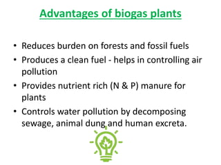 Advantages of biogas plants
• Reduces burden on forests and fossil fuels
• Produces a clean fuel - helps in controlling air
pollution
• Provides nutrient rich (N & P) manure for
plants
• Controls water pollution by decomposing
sewage, animal dung and human excreta.
 
