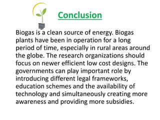 Conclusion
Biogas is a clean source of energy. Biogas
plants have been in operation for a long
period of time, especially in rural areas around
the globe. The research organizations should
focus on newer efficient low cost designs. The
governments can play important role by
introducing different legal frameworks,
education schemes and the availability of
technology and simultaneously creating more
awareness and providing more subsidies.
 