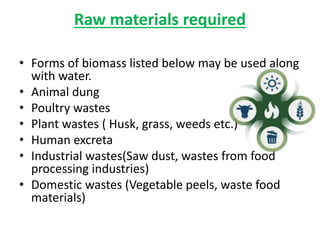 Raw materials required
• Forms of biomass listed below may be used along
with water.
• Animal dung
• Poultry wastes
• Plant wastes ( Husk, grass, weeds etc.)
• Human excreta
• Industrial wastes(Saw dust, wastes from food
processing industries)
• Domestic wastes (Vegetable peels, waste food
materials)
 