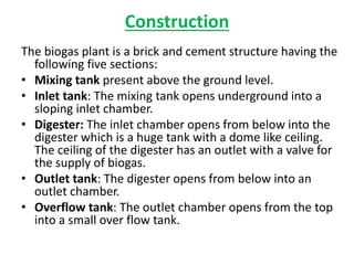 Construction
The biogas plant is a brick and cement structure having the
following five sections:
• Mixing tank present above the ground level.
• Inlet tank: The mixing tank opens underground into a
sloping inlet chamber.
• Digester: The inlet chamber opens from below into the
digester which is a huge tank with a dome like ceiling.
The ceiling of the digester has an outlet with a valve for
the supply of biogas.
• Outlet tank: The digester opens from below into an
outlet chamber.
• Overflow tank: The outlet chamber opens from the top
into a small over flow tank.
 
