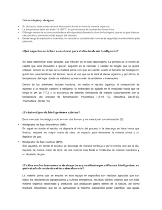 Desventajas y riesgos:
 Su ubicación debe estar cercana al almacén donde se tiene la materia orgánica.
 La temperatura debe ser entre 15 y 60°C, lo que encarece el proceso en climas fríos.
 El biogás dentro de su composición tiene el subproducto llamado sulfuro de hidrógeno,que es un gas tóxico al
ser humano y corrosivo a todo equipo del proceso.
 Existe riesgo de explosión o incendios,en caso de no cumplirse las normas de seguridad,mantenimiento ydel
personal.
¿Qué aspectos se deben considerar para el diseño de un biodigestor?
Se debe determinar siete variables que influyen en el buen desempeño. La primera es el monto de
capital que está dispuesto a gastar; segundo es la cantidad y calidad de biogás que se quiere
obtener; tercero es el tipo de la materia prima con que se cuente; cuarto el tamaño del biodigestor;
quinto las características del terreno; sexto el uso que se le dará al abono orgánico y por último, la
temperatura del lugar donde se instalará ya sea a nivel de ambiente o invernadero.
Dentro de los anteriores factores técnicos, se evalúa el residuo orgánico, la composición de
acuerdo a la relación carbono e nitrógeno, la intensidad de agitado en el mezclado hasta que se
tenga el pH de 7-7.2 y la existencia de baterías formadoras de metano conjuntamente con la
temperatura del proceso de fermentación: Psicrofílica (15-18 °C), Mesofílica (28-33°C),
Thermofílica (50-60 °C).
¿Cuántos tipos de biodigestores existen?
En el mercado tecnológico solo existen dos formas y se mencionan a continuación (3):
 Biodigestor de flujo discontinuo (BFD):
Es aquel en donde el residuo se deposita al inicio del proceso y la descarga se hace hasta que
finaliza; requiere de mayor mano de obra, un espacio para almacenar la materia prima y un
depósito de gas.
 Biodigestor de flujo continuo (BFC):
Son aquellos en donde el residuo se descarga de manera continua o por lo menos una vez al día,
requiere de menos mano de obra, de una mezcla más fluida o movilizada de manera mecánica y
un depósito de gas.
¿Cuáles son los insumos o materias primas y sustitutos que utiliza un biodigestor; en
qué estado de materia están naturalmente?
La materia prima que se emplea en este equipo en específico son residuos agrícolas que son
todos los desperdicios agropecuarios y cultivos energéticos, residuos sólidos urbanos que son toda
materia orgánica desechada y productos que produzcan gases dentro de la basura, así como
residuos industriales que no se aprovechan al máximo quedándole poder calorífico. Las aguas
 