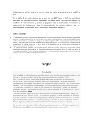 biodigestores se estiman a partir de tres mil pesos, los cuales generaran ahorros de un 20% al
85%.
En la gráfica 2 se puede observar que a partir del año 2007 hasta el 2010, las autoridades
mexicanas han impulsado con mayor presupuesto a la fuente alterna conocida como biomasa con
beneficios de financiamientos y apoyos a proyectos para la construcción, remodelación o
equipamiento de biodigestores, dada la sobreproducción de residuos orgánicos que son
desaprovechados y que pueden reducir riesgos para la seguridad energética.
CONCLUSIONES
 El biogás es una opción que contribuye a fortalecer la seguridad energética al ofrecer ventajas competitivas
respecto a otras fuentes alternas de energía que preservan al medio ambiente. Tiene rentabilidad favorable
por los diversos planes que ofertan los programas de bioenergéticos. Años atrás no existía la posibilidad de
invertir y era complicado colocar la materia orgánica en el mercado. Esto causaba que los periodos de
recuperación de capital fueran de 15 a 20 años: en la actualidad, con el empleo de bi odigestores, la
recuperación es de 1 a 10 años.
 Los gobiernos federal, estatales y municipales se ven rebasados por los tiempos que les impiden que se
garantice el adecuado seguimiento de manera sostenida y sustentable a la vez se hace más lenta la
innovación tecnológica.Por eso,el uso de biodigestores se debe considerar como compromiso de mediano a
largo plazo al reforzar el Plan de Seguridad Nacional.

Biogás
Introducción
En la actualidad los hidrocarburos son una de las grandes bases energéticas de nuestra sociedad, pero son
energías no renovables, es decir una vez que se agoten ,no podrán ser repuestas . Por lo
tanto, científicos de todo el mundo se han dedicado a investigar la utilización de otros recursos
energéticos para seguir moviendo al mundo, por ejemplo la energía solar y la nuclear que son dos
grandes áreas de investigación. Pero también hay otras energías, menos conocidas y, por lo tanto, menos
utilizadas. Estas son conocidas como inagotables, por que existirán siempre que exista nuestro planeta
con sus actuales características. algunas de ellas, además de la energía solar y nuclear son, la energía
geotérmica, la eólica y la oceánica y en forma más reciente la utilización de residuosorgánicos a través
de un proceso llamado biogas
Cuando los desechos orgánicos inician el proceso químico de fermentación (pudrimiento), liberan una
gran cantidad de gases llamados biogas. Con tecnologías apropiadas se puede transformar en otros tipos
de energía, como calor, electricidad o energía mecánica. El biogas también se puede producir en plantas
especiales: los residuos orgánicos se mezclan con agua y se depositan en grandes recipientes cerrados
llamados digestores, en los que se produce la fermentación por medio de bacterias anaerobias.
Con sistemas como este se aprovecha una fuente de energía existente, como es la basura orgánica, y se
valorizan sus potencialidades ya sea desde el punto de vista económico como social.
 