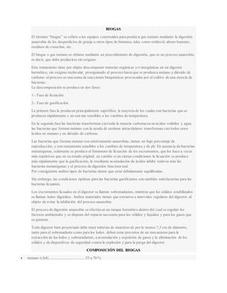 BIOGAS
El término “biogas” se refiere a los equipos construidos para producir gas metano mediante la digestión
anaerobia de los desperdicios de granja u otros tipos de biomasa, tales como estiércol, abono humano,
residuos de cosechas, etc.
El biogas o gas metano se obtiene mediante un procedimiento de digestión, que es un proceso anaerobio,
es decir, que debe producirse sin oxígeno.
Este tratamiento tiene por objeto descomponer materias orgánicas y/o inorgánicas en un digestor
hermético, sin oxígeno molecular, prosiguiendo el proceso hasta que se produzca metano y dióxido de
carbono. el proceso es una suma de reacciones bioquímicas provocadas por el cultivo de una mezcla de
bacterias .
La descomposición se produce en dos fases:
1-. Fase de licuación.
2-. Fase de gasificación.
La primera fase la producen principalmente saprófitos, la mayoría de los cuales son bacterias que se
producen rápidamente y no son tan sensibles a los cambios de temperatura.
En la segunda fase las bacterias transforman casitoda la materia carbonacea en ácidos volátiles y agua.
las bacterias que forman metano con la ayuda de enzimas intracelulares transforman casitodos estos
ácidos en metano y en dióxido de carbono.
Las bacterias que forman metano son estrictamente anaerobias, tienen un bajo porcentaje de
reproducción, y son sumamente sensibles a los cambios de temperatura y de ph. En ausencia de bacterias
metanógenas, solamente se produce el fenómeno de licuación de los excrementos, que los hace a veces
más repulsivos que en su estado original, en cambio si en ciertas condiciones la licuación se produce
más rápidamente que la gasificación, la resultante acumulación de ácidos inhibe todavía más las
bacterias metanógenas y el proceso de digestión funciona mal.
Por consiguiente ambos tipos de bacterias tienen que estar debidamente equilibradas.
Sin embargo, las condiciones óptimas para las bacterias gasificantes son también satisfactorias para las
bacterias licuantes.
Los excrementos licuados en el digestor se llaman sobrenadantes, mientras que los sólidos estabilizados
se llaman lodos digeridos. Ambos materiales tienen que extraerse a intervalos regulares del digestor, al
objeto de evitar la inhibición del proceso anaerobio.
El proceso de digestión anaerobia se efectúa en un tanque hermético dentro del cual se regulan los
factores ambientales y se dispone del espacio necesario para los sólidos y líquidos y para los gases que
se generan.
Todo digestor bien proyectado debe tener tuberías de muestreo de por lo menos 7,5 cm de diámetro,
tanto para el sobrenadante como para los lodos. deben estar provistos de un mecanismo para la
extracción de los lodos y sobrenadantes, a acumulación y expulsión de gases y la eliminación de los
sólidos y de dispositivos de seguridad contra la explosión y para la purga del digestor.
COMPOSICIÓN DEL BIOGAS
 metano (ch4).............................. .......55 a 70 %
 