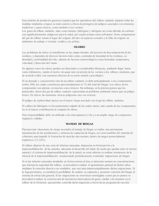 Esta emisión de productos gaseosos requiere que los operadores del relleno sanitario adopten todas las
medidas tendientes a lograr su total control, a efecto de protegerse de peligros asociados con emisiones
explosivas y gases tóxicos, como también a sus vecinos.
Los gases de relleno sanitario, tales como metano, hidrógeno y nitrógeno así como dióxido de carbono
son significativamente peligrosos para la salud, por cuanto actúan como asfixiantes. Estos componentes
del gas de relleno toman el lugar del oxigeno del aire en espacios cerrados y la falta de oxigeno en
ambientes de trabajo o vivienda conlleva a la asfixia.
OLORES
Los problemas de olores se manifiestan en las etapas iniciales del proceso de descomposición de los
residuos, y dependen de diversos factores tales como, contenido de humedad de los residuos, su
densidad y profundidad del sitio, además de factores meteorológicos como humedad, temperatura,
velocidad y dirección del viento.
En algunos casos los olores pueden ser detectados a considerables distancias, pudiendo llegar hasta
varios kilómetros, siendo el motivo de queja más recurrente de los vecinos a los rellenos sanitarios, que
de acuerdo a ellos son causantes directos de su estrés mental y psicológico.
El no deseado y característico olor de un relleno sanitario se debe principalmente a sus componentes
(sobre 100), los cuales constituyen aproximadamente el 1% del total del biogas. Los olores de los
componentes son además, en muchos casos tóxicos. Sin embargo, en la práctica parece que los
potenciales olores del gas de relleno sanitario representan un problema ambiental mayor que un peligro
tóxico. En efecto, las emisiones tóxicas peligrosas rara vez ocurren.
El peligro de explosividad parece ser el mayor riesgo asociado con el gas de relleno sanitario.
El sulfuro de hidrógeno es frecuentemente culpado de los malos olores, aún cuando de los componentes,
no es el mayor contribuyente al conjunto de olores.
Otra responsabilidad debe ser atribuida a los mercaptanos (r-sh) y a un amplio rango de compuestos
orgánicos volátiles.
MANEJO DE BIOGAS
Para prevenir situaciones de riesgo asociados al manejo de biogas se realiza una permanente
manutención de las instalaciones y sistemas de captación de biogas, así como también del material de
cobertura, para impedir la formación de mezclas aire-metano, dentro de rangos potencialmente
explosivos (11-22%).
El relleno dispone de una serie de tuberías ranuradas, dispuestas en forma previa a la
impermeabilización de las paredes, adosadas al desarrollo del talud, de modo que quedan entre el terreno
natural y el sistema de impermeabilización de la pared. en estas tuberías se realizan monitoreos de la
eficacia de la impermeabilización monitoreando periódicamente eventuales migraciones de biogas.
Si en las tuberías ranuradas instaladas en forma externa al área se detectara metano en concentraciones
que afectara la seguridad del relleno, se procederá a realizar el agotamiento puntual de dichos tubos
mediante la conexión directa a un ventilador, que succione ininterrumpidamente dichas migraciones. Si
la fuga persistiera, se estudiará la posibilidad de realizar su captación y posterior conexión del biogas al
sistema de extracción general. Si las migraciones no estuviesen restringidas a unos pocos puntos se
procederá a realizar la construcción de una barrera interceptora de gases, similar a la existente en el
relleno de lo Errázuriz, que permita controlar dicha migración a través de un programa de succión
 