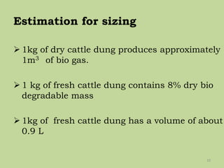 Estimation for sizing
 1kg of dry cattle dung produces approximately
1m3 of bio gas.
 1 kg of fresh cattle dung contains 8% dry bio
degradable mass
 1kg of fresh cattle dung has a volume of about
0.9 L
10
 