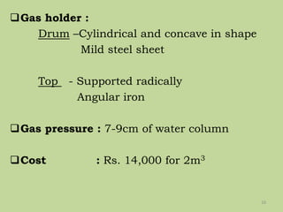 Gas holder :
Drum –Cylindrical and concave in shape
Mild steel sheet
Top - Supported radically
Angular iron
Gas pressure : 7-9cm of water column
Cost : Rs. 14,000 for 2m3
16
 