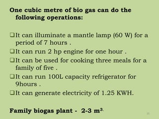 One cubic metre of bio gas can do the
following operations:
It can illuminate a mantle lamp (60 W) for a
period of 7 hours .
It can run 2 hp engine for one hour .
It can be used for cooking three meals for a
family of five .
It can run 100L capacity refrigerator for
9hours .
It can generate electricity of 1.25 KWH.
Family biogas plant - 2-3 m3.
25
 