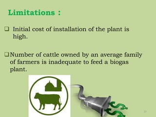 Limitations :
27
 Initial cost of installation of the plant is
high.
Number of cattle owned by an average family
of farmers is inadequate to feed a biogas
plant.
 