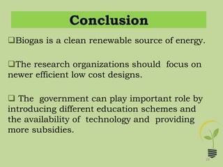 Conclusion
28
Biogas is a clean renewable source of energy.
The research organizations should focus on
newer efficient low cost designs.
 The government can play important role by
introducing different education schemes and
the availability of technology and providing
more subsidies.
 