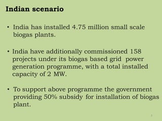 Indian scenario
• India has installed 4.75 million small scale
biogas plants.
• India have additionally commissioned 158
projects under its biogas based grid power
generation programme, with a total installed
capacity of 2 MW.
• To support above programme the government
providing 50% subsidy for installation of biogas
plant.
3
 