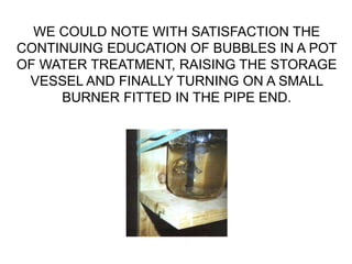 WE COULD NOTE WITH SATISFACTION THE
CONTINUING EDUCATION OF BUBBLES IN A POT
OF WATER TREATMENT, RAISING THE STORAGE
VESSEL AND FINALLY TURNING ON A SMALL
BURNER FITTED IN THE PIPE END.
 