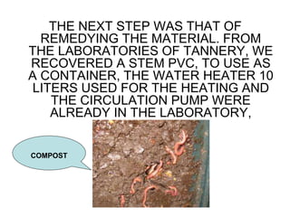 THE NEXT STEP WAS THAT OF
REMEDYING THE MATERIAL. FROM
THE LABORATORIES OF TANNERY, WE
RECOVERED A STEM PVC, TO USE AS
A CONTAINER, THE WATER HEATER 10
LITERS USED FOR THE HEATING AND
THE CIRCULATION PUMP WERE
ALREADY IN THE LABORATORY,
COMPOST
 