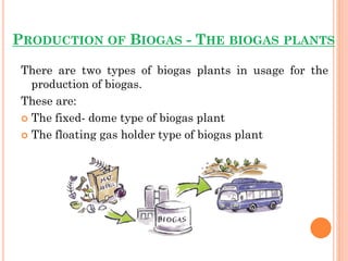 PRODUCTION OF BIOGAS - THE BIOGAS PLANTS
There are two types of biogas plants in usage for the
production of biogas.
These are:
 The fixed- dome type of biogas plant
 The floating gas holder type of biogas plant
 