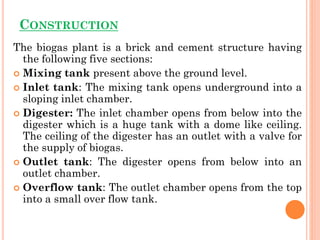 CONSTRUCTION
The biogas plant is a brick and cement structure having
the following five sections:
 Mixing tank present above the ground level.
 Inlet tank: The mixing tank opens underground into a
sloping inlet chamber.
 Digester: The inlet chamber opens from below into the
digester which is a huge tank with a dome like ceiling.
The ceiling of the digester has an outlet with a valve for
the supply of biogas.
 Outlet tank: The digester opens from below into an
outlet chamber.
 Overflow tank: The outlet chamber opens from the top
into a small over flow tank.
 
