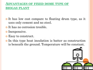 ADVANTAGES OF FIXED DOME TYPE OF
BIOGAS PLANT
 It has low cost compare to floating drum type, as it
uses only cement and no steel.
 It has no corrosion trouble.
 Inexpensive.
 Easy to construct.
 In this type heat insulation is batter as construction
is beneath the ground. Temperature will be constant.
 