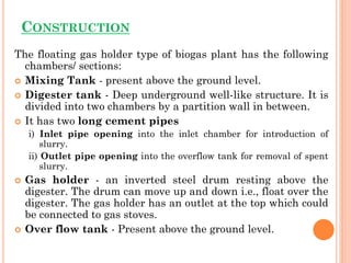 CONSTRUCTION
The floating gas holder type of biogas plant has the following
chambers/ sections:
 Mixing Tank - present above the ground level.
 Digester tank - Deep underground well-like structure. It is
divided into two chambers by a partition wall in between.
 It has two long cement pipes
i) Inlet pipe opening into the inlet chamber for introduction of
slurry.
ii) Outlet pipe opening into the overflow tank for removal of spent
slurry.
 Gas holder - an inverted steel drum resting above the
digester. The drum can move up and down i.e., float over the
digester. The gas holder has an outlet at the top which could
be connected to gas stoves.
 Over flow tank - Present above the ground level.
 