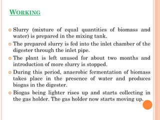 WORKING
 Slurry (mixture of equal quantities of biomass and
water) is prepared in the mixing tank.
 The prepared slurry is fed into the inlet chamber of the
digester through the inlet pipe.
 The plant is left unused for about two months and
introduction of more slurry is stopped.
 During this period, anaerobic fermentation of biomass
takes place in the presence of water and produces
biogas in the digester.
 Biogas being lighter rises up and starts collecting in
the gas holder. The gas holder now starts moving up.
 