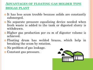 ADVANTAGES OF FLOATING GAS HOLDER TYPE
BIOGAS PLANT
 It has less scum trouble because solids are constantly
submerged.
 No separate pressure equalizing device needed when
fresh waste is added to the tank or digested slurry is
withdrawn.
 Higher gas production per cu m of digester volume is
achieved.
 Floating drum has welded braces, which help in
breaking the scum by rotation.
 No problem of gas leakage.
 Constant gas pressure.
 