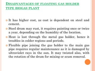 DISADVANTAGES OF FLOATING GAS HOLDER
TYPE BIOGAS PLANT
 It has higher cost, as cost is dependent on steel and
cement.
 Steel drum may rust, it requires painting once or twice
a year, depending on the humidity of the location.
 Heat is lost through the metal gas holder, hence it
troubles in colder regions and periods.
 Flexible pipe joining the gas holder to the main gas
pipe requires regular maintenance as it is damaged by
ultraviolet rays in the sun. It may twisted also, with
the rotation of the drum for mixing or scum removal.
 