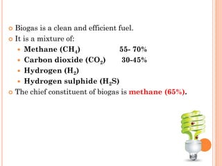  Biogas is a clean and efficient fuel.
 It is a mixture of:
 Methane (CH4) 55- 70%
 Carbon dioxide (CO2) 30-45%
 Hydrogen (H2)
 Hydrogen sulphide (H2S)
 The chief constituent of biogas is methane (65%).
 