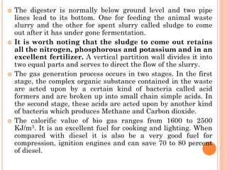  The digester is normally below ground level and two pipe
lines lead to its bottom. One for feeding the animal waste
slurry and the other for spent slurry called sludge to come
out after it has under gone fermentation.
 It is worth noting that the sludge to come out retains
all the nitrogen, phosphorous and potassium and in an
excellent fertilizer. A vertical partition wall divides it into
two equal parts and serves to direct the flow of the slurry.
 The gas generation process occurs in two stages. In the first
stage, the complex organic substance contained in the waste
are acted upon by a certain kind of bacteria called acid
formers and are broken up into small chain simple acids. In
the second stage, these acids are acted upon by another kind
of bacteria which produces Methane and Carbon dioxide.
 The calorific value of bio gas ranges from 1600 to 2500
KJ/m3. It is an excellent fuel for cooking and lighting. When
compared with diesel it is also be a very good fuel for
compression, ignition engines and can save 70 to 80 percent
of diesel.
 
