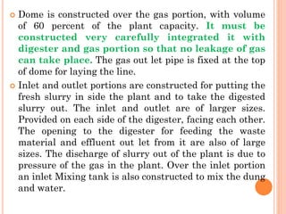  Dome is constructed over the gas portion, with volume
of 60 percent of the plant capacity. It must be
constructed very carefully integrated it with
digester and gas portion so that no leakage of gas
can take place. The gas out let pipe is fixed at the top
of dome for laying the line.
 Inlet and outlet portions are constructed for putting the
fresh slurry in side the plant and to take the digested
slurry out. The inlet and outlet are of larger sizes.
Provided on each side of the digester, facing each other.
The opening to the digester for feeding the waste
material and effluent out let from it are also of large
sizes. The discharge of slurry out of the plant is due to
pressure of the gas in the plant. Over the inlet portion
an inlet Mixing tank is also constructed to mix the dung
and water.
 