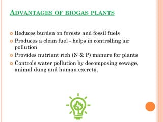 ADVANTAGES OF BIOGAS PLANTS
 Reduces burden on forests and fossil fuels
 Produces a clean fuel - helps in controlling air
pollution
 Provides nutrient rich (N & P) manure for plants
 Controls water pollution by decomposing sewage,
animal dung and human excreta.
 