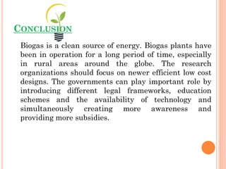 CONCLUSION
Biogas is a clean source of energy. Biogas plants have
been in operation for a long period of time, especially
in rural areas around the globe. The research
organizations should focus on newer efficient low cost
designs. The governments can play important role by
introducing different legal frameworks, education
schemes and the availability of technology and
simultaneously creating more awareness and
providing more subsidies.
 