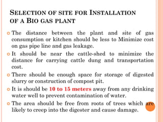 SELECTION OF SITE FOR INSTALLATION
OF A BIO GAS PLANT
 The distance between the plant and site of gas
consumption or kitchen should be less to Minimize cost
on gas pipe line and gas leakage.
 It should be near the cattle-shed to minimize the
distance for carrying cattle dung and transportation
cost.
 There should be enough space for storage of digested
slurry or construction of compost pit.
 It is should be 10 to 15 meters away from any drinking
water well to prevent contamination of water.
 The area should be free from roots of trees which are
likely to creep into the digester and cause damage.
 